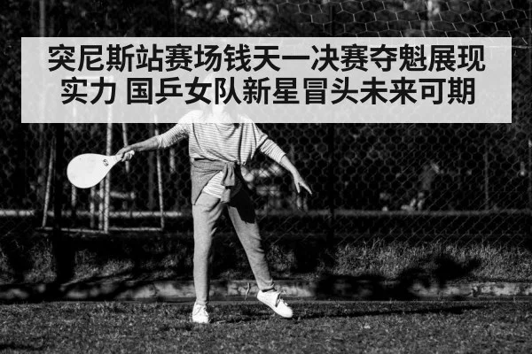 突尼斯站赛场钱天一决赛夺魁展现实力 国乒女队新星冒头未来可期